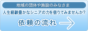 地域の団体や機関・施設のみなさま 人生経験豊富な高齢者の力を借りてみませんか？ 依頼の流れ